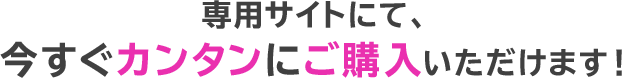 専用サイトにて、今すぐカンタンにご購入いただけます！