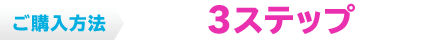 ご購入方法 たった3ステップで完了！