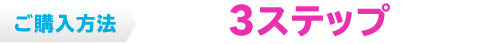 ご購入方法 たった3ステップで完了！