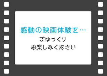 感動の映画体験を…ごゆっくりお楽しみください