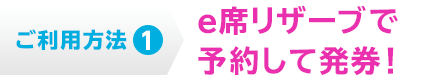ご利用方法1  e席リザーブで予約して発券！