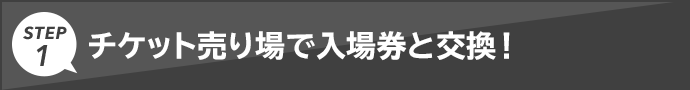 STEP1 チケット売り場で入場券と交換！