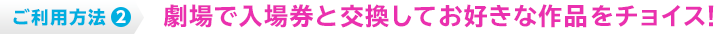 ご利用方法2 劇場で入場券と交換してお好きな作品をチョイス！