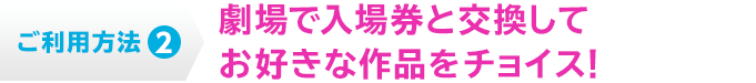 ご利用方法2 劇場で入場券と交換してお好きな作品をチョイス！