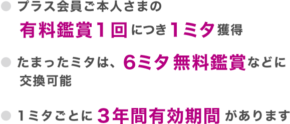 プラス会員ご本人さまの有料鑑賞1回につき1ミタ獲得 たまったミタは、6ミタ無料鑑賞などに交換可能 1ミタごとに3年間有効期間があります