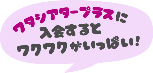 ワタシアタープラスに入会するとワクワクがいっぱい！