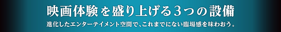 映画体験を盛り上げる3つの設備 進化したエンターテイメント空間で、これまでにない臨場感を味わおう。