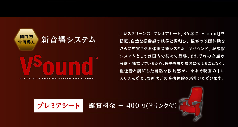 国内初常設導入 新音響システム Vsound 1番スクリーンの『プレミアシート』36席に『Vsound』を搭載。自然な振動感で映像と調和し、観客の映画体験をさらに充実させる体感音響システム「Ｖサウンド」が常設システムとしては国内で初めて登場。それぞれの座席が分離・独立しているため、振動を床や隣席に伝えることなく、重低音と調和した自然な振動感が、まるで映画の中に入り込んだような新次元の映像体験を堪能いただけます。プレミアシート 鑑賞料金＋400円(ドリンク付き)
