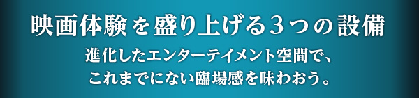 映画体験を盛り上げる3つの設備 進化したエンターテイメント空間で、これまでにない臨場感を味わおう。