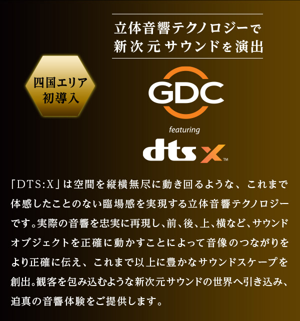 四国エリア初導入 立体音響テクノロジーで新次元サウンドを演出 GDC featuring dts:X 「DTS:X」は空間を縦横無尽に動き回るような、これまで体感したことのない臨場感を実現する立体音響テクノロジーです。実際の音響を忠実に再現し、前、後、上、横など、サウンドオブジェクトを正確に動かすことによって音像のつながりをより正確に伝え、これまで以上に豊かなサウンドスケープを創出。観客を包み込むような新次元サウンドの世界へ引き込み、迫真の音響体験をご提供します